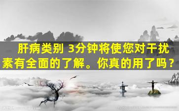 肝病类别 3分钟将使您对干扰素有全面的了解。你真的用了吗？
